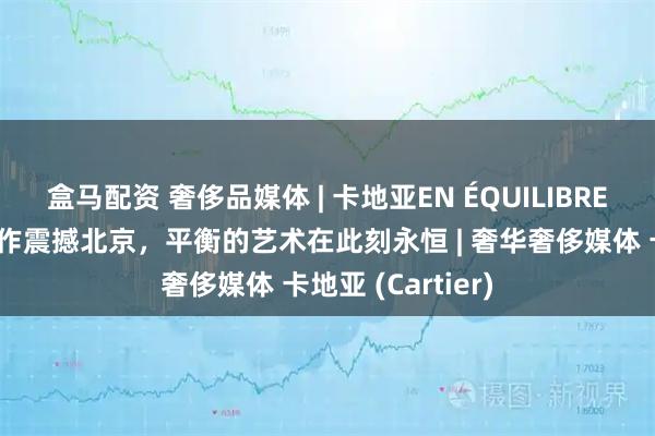 盒马配资 奢侈品媒体 | 卡地亚EN ÉQUILIBRE高级珠宝系列新作震撼北京，平衡的艺术在此刻永恒 | 奢华奢侈媒体 卡地亚 (Cartier)
