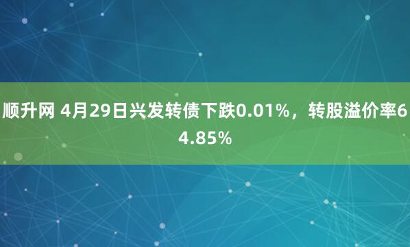 顺升网 4月29日兴发转债下跌0.01%，转股溢价率64.85%