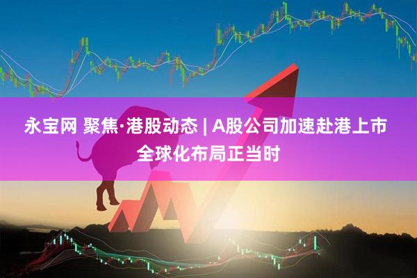 永宝网 聚焦·港股动态 | A股公司加速赴港上市 全球化布局正当时