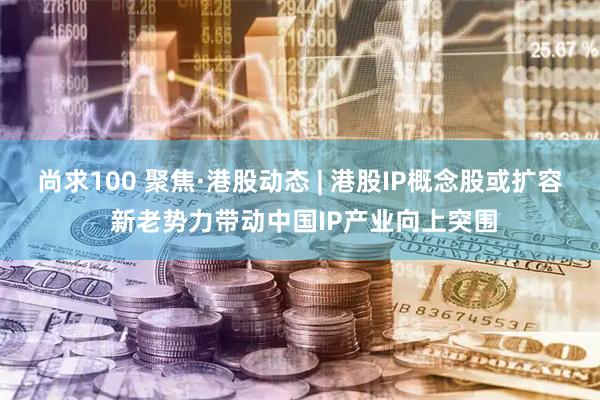 尚求100 聚焦·港股动态 | 港股IP概念股或扩容 新老势力带动中国IP产业向上突围