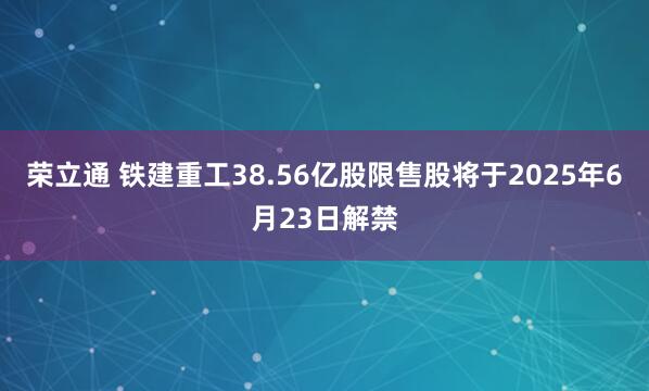 荣立通 铁建重工38.56亿股限售股将于2025年6月23日解禁