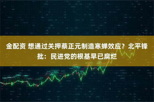金配资 想通过关押蔡正元制造寒蝉效应？北平锋批：民进党的根基早已腐烂