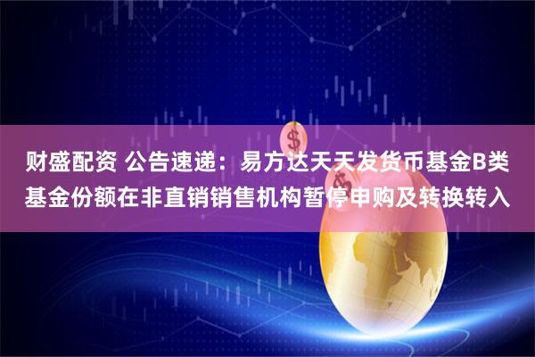 财盛配资 公告速递：易方达天天发货币基金B类基金份额在非直销销售机构暂停申购及转换转入