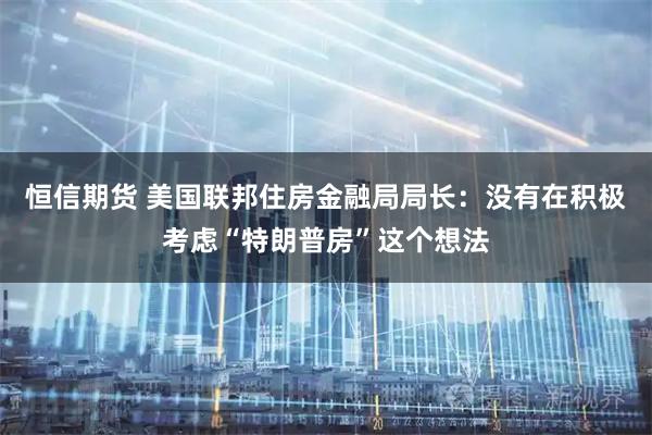 恒信期货 美国联邦住房金融局局长：没有在积极考虑“特朗普房”这个想法